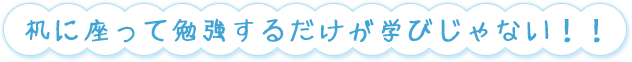 机に座って勉強するだけが学びじゃない！！